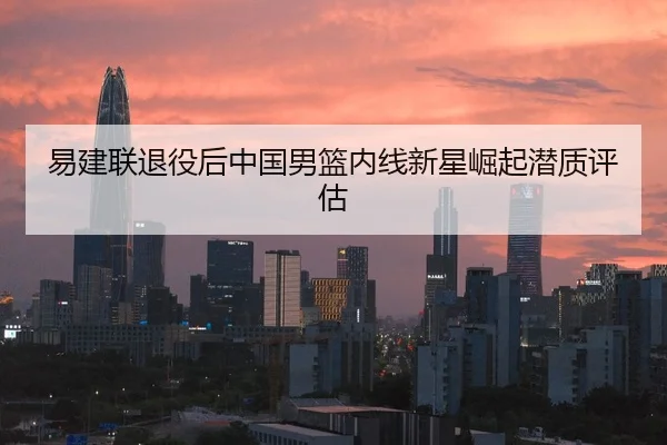 易建联退役后中国男篮内线新星崛起潜质评估