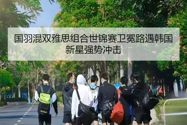 国羽混双雅思组合世锦赛卫冕路遇韩国新星强势冲击