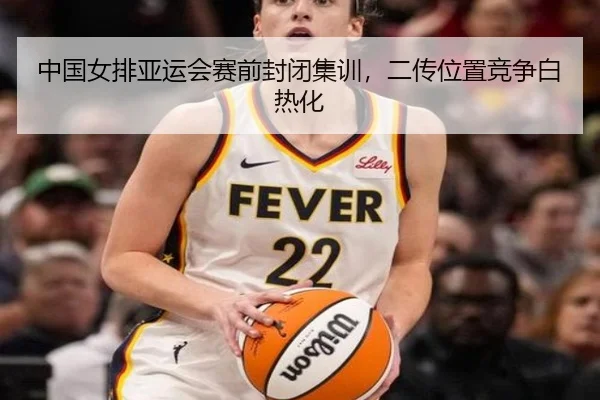 中国女排亚运会赛前封闭集训，二传位置竞争白热化