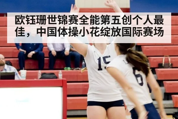 欧钰珊世锦赛全能第五创个人最佳,中国体操小花绽放国际赛场